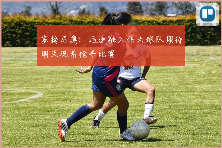 塞梅尼奥：迅速融入伟大球队期待明天观看枪手比赛