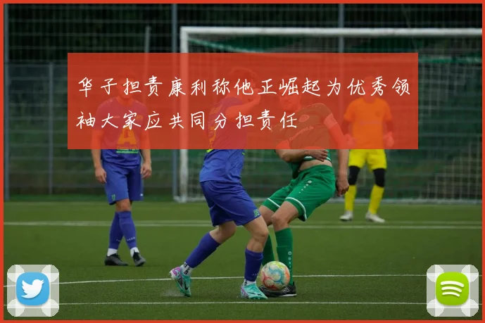 华子担责康利称他正崛起为优秀领袖大家应共同分担责任