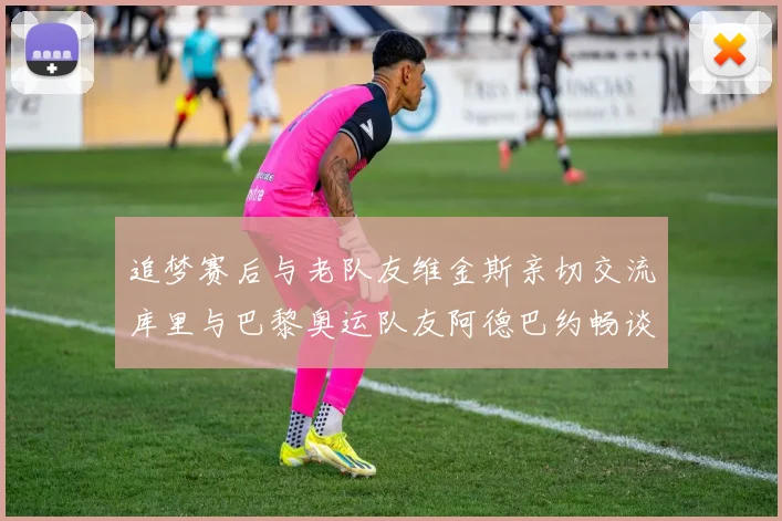 追梦赛后与老队友维金斯亲切交流库里与巴黎奥运队友阿德巴约畅谈未来