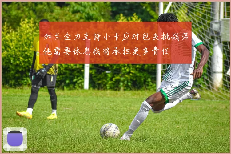 加兰全力支持小卡应对包夹挑战若他需要休息我将承担更多责任