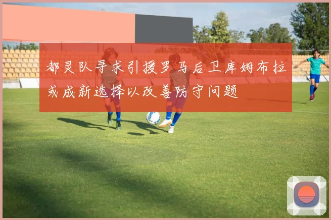 都灵队寻求引援罗马后卫库姆布拉或成新选择以改善防守问题