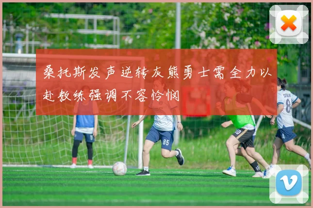 桑托斯发声逆转灰熊勇士需全力以赴教练强调不容怜悯