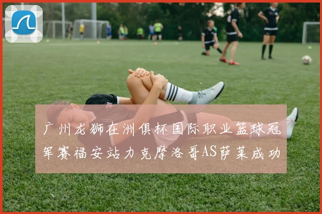 广州龙狮在洲俱杯国际职业篮球冠军赛福安站力克摩洛哥AS萨莱成功晋级