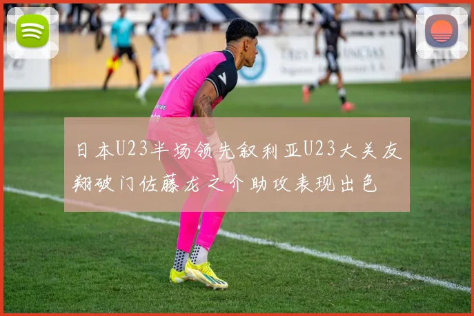 日本U23半场领先叙利亚U23大关友翔破门佐藤龙之介助攻表现出色