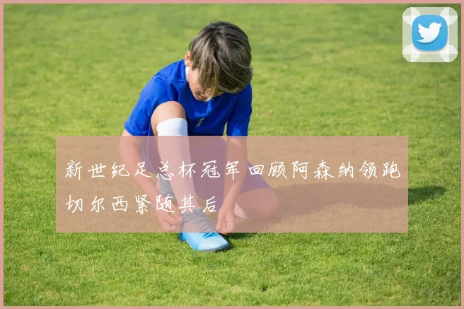 新世纪足总杯冠军回顾阿森纳领跑切尔西紧随其后