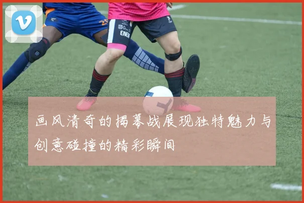 画风清奇的揭幕战展现独特魅力与创意碰撞的精彩瞬间