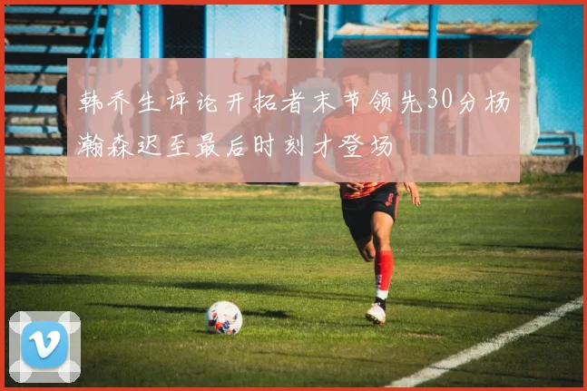 韩乔生评论开拓者末节领先30分杨瀚森迟至最后时刻才登场