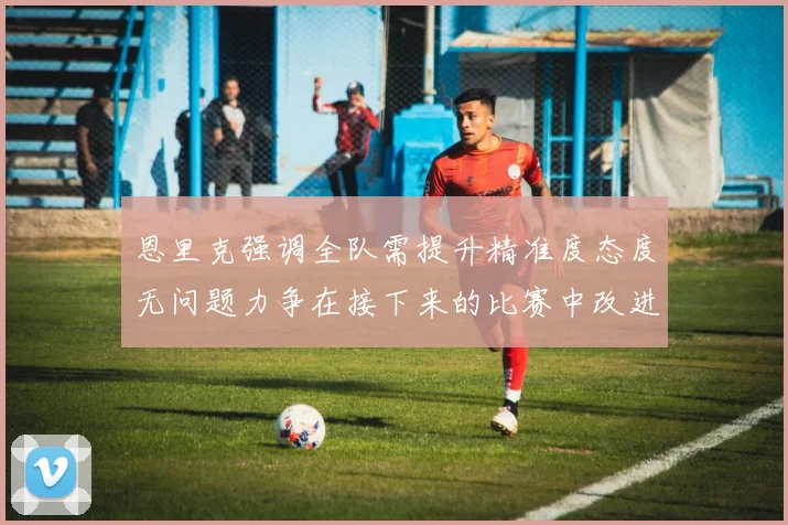恩里克强调全队需提升精准度态度无问题力争在接下来的比赛中改进表现