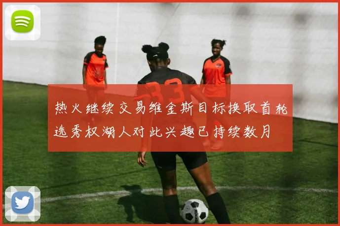 热火继续交易维金斯目标换取首轮选秀权湖人对此兴趣已持续数月