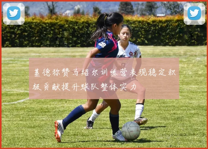 基德称赞马绍尔训练营表现稳定积极贡献提升球队整体实力