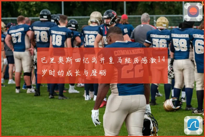 巴里奥斯回忆离开皇马经历感激14岁时的成长与磨砺
