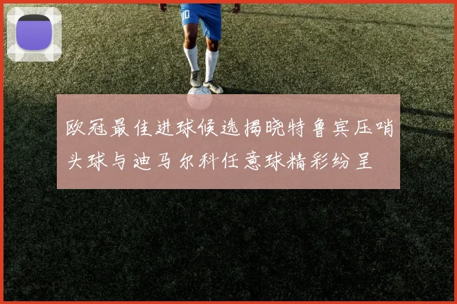 欧冠最佳进球候选揭晓特鲁宾压哨头球与迪马尔科任意球精彩纷呈