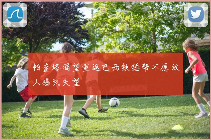 帕奎塔渴望重返巴西铁锤帮不愿放人感到失望