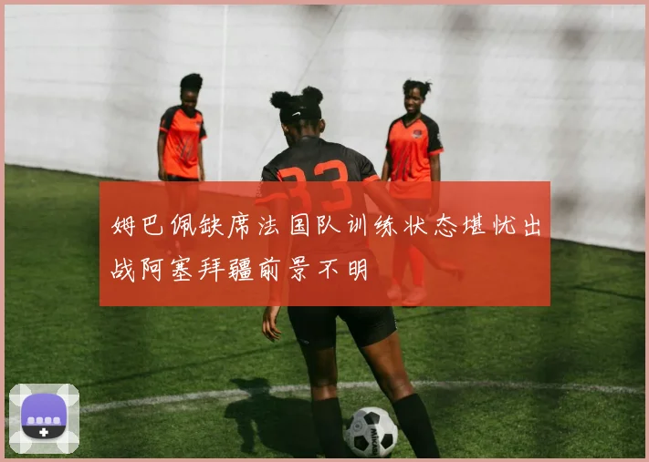 姆巴佩缺席法国队训练状态堪忧出战阿塞拜疆前景不明