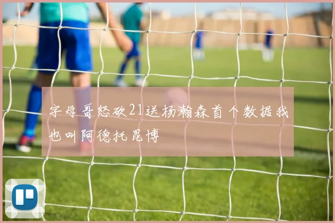 字母哥怒砍21送杨瀚森首个数据我也叫阿德托昆博