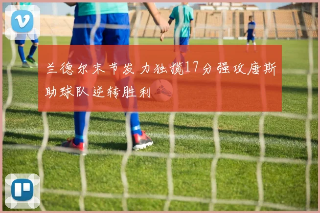 兰德尔末节发力独揽17分强攻唐斯助球队逆转胜利