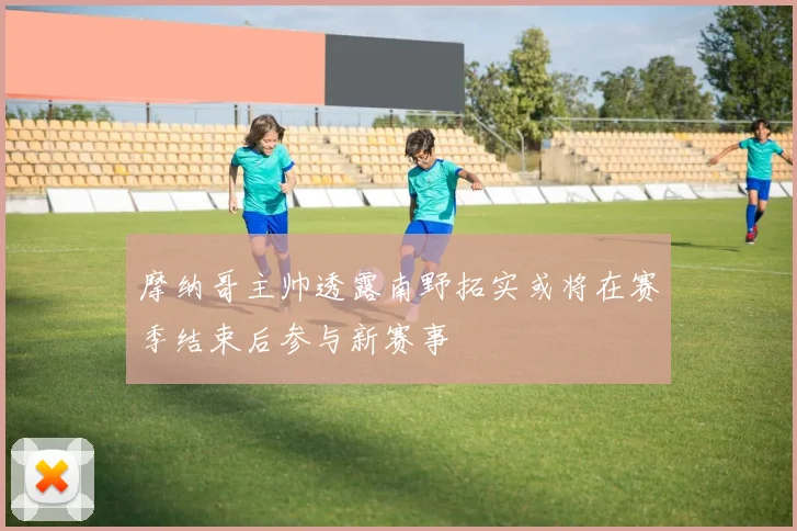 摩纳哥主帅透露南野拓实或将在赛季结束后参与新赛事