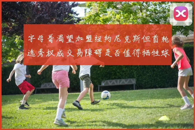 字母哥渴望加盟纽约尼克斯但首轮选秀权成交易障碍是否值得牺牲球队深度