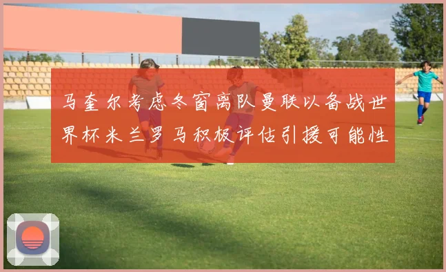 马奎尔考虑冬窗离队曼联以备战世界杯米兰罗马积极评估引援可能性