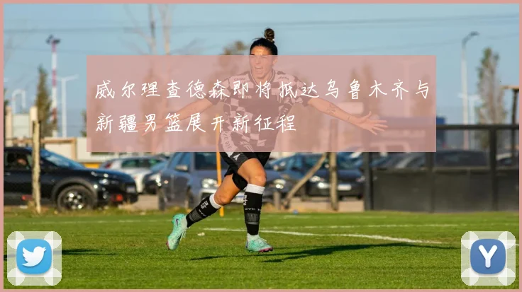 威尔理查德森即将抵达乌鲁木齐与新疆男篮展开新征程