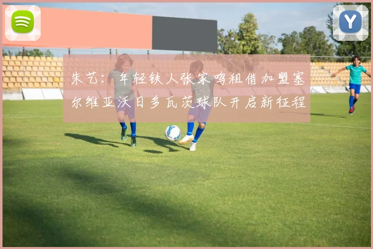 朱艺：年轻铁人张家鸣租借加盟塞尔维亚沃日多瓦茨球队开启新征程