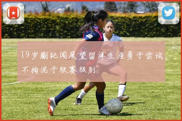19岁蒯纪闻展望留洋生涯勇于尝试不拘泥于联赛级别