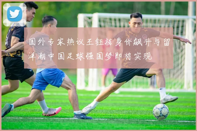 国外专家热议王钰栋身价飙升与留洋潮中国足球强国梦即将实现