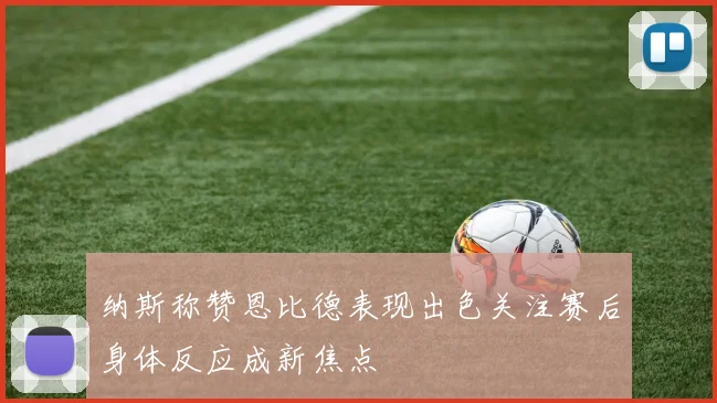 纳斯称赞恩比德表现出色关注赛后身体反应成新焦点