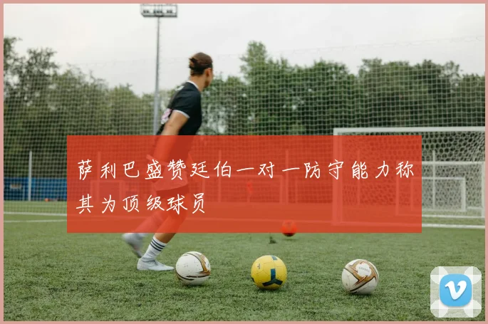 萨利巴盛赞廷伯一对一防守能力称其为顶级球员