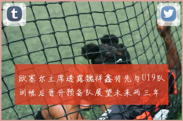 欧塞尔主席透露魏祥鑫将先与U19队训练后晋升预备队展望未来两三年进入一线队