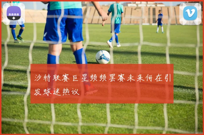 沙特联赛巨星频频罢赛未来何在引发球迷热议