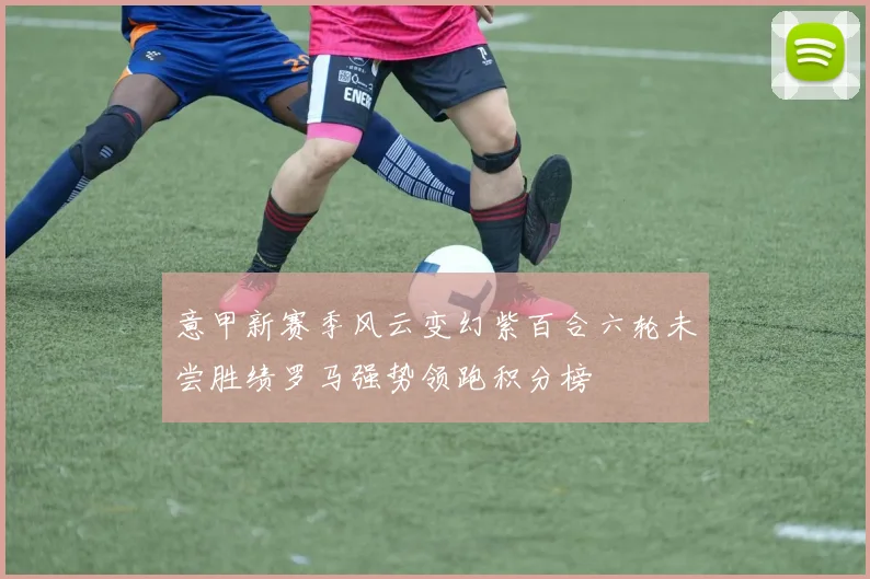 意甲新赛季风云变幻紫百合六轮未尝胜绩罗马强势领跑积分榜