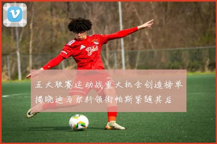 五大联赛运动战重大机会创造榜单揭晓迪马尔科领衔帕斯紧随其后