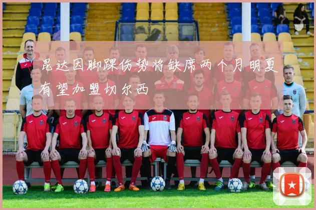昆达因脚踝伤势将缺席两个月明夏有望加盟切尔西