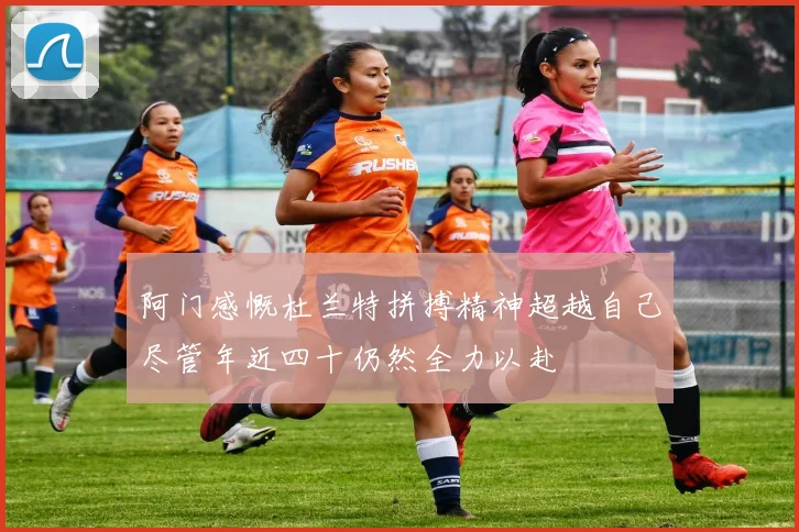 阿门感慨杜兰特拼搏精神超越自己尽管年近四十仍然全力以赴