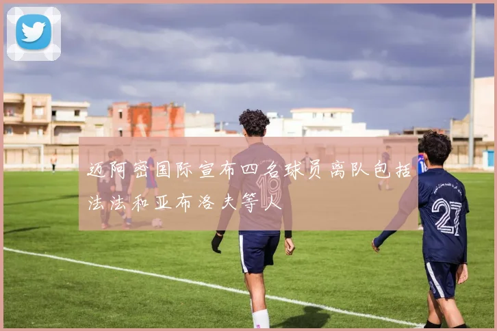 迈阿密国际宣布四名球员离队包括法法和亚布洛夫等人