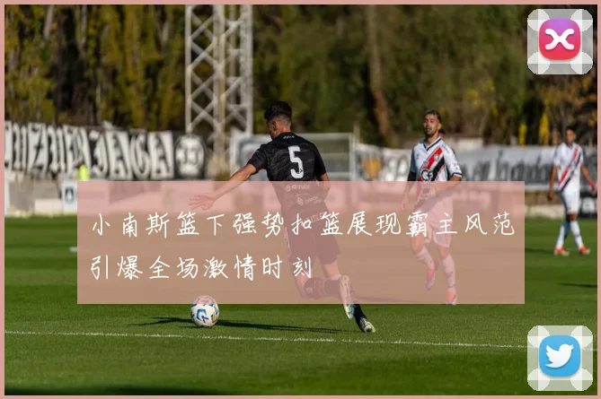 小南斯篮下强势扣篮展现霸主风范引爆全场激情时刻