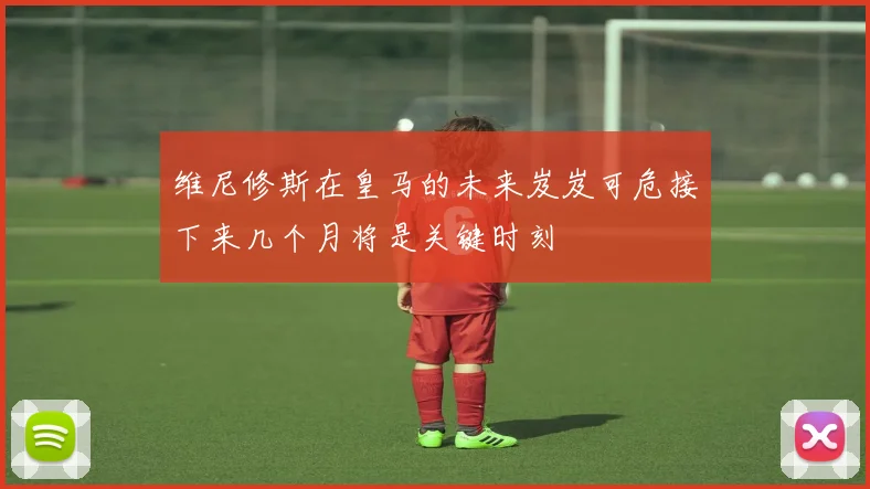 维尼修斯在皇马的未来岌岌可危接下来几个月将是关键时刻