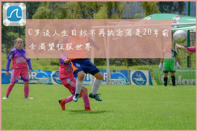 C罗谈人生目标不再执念若是20年前会渴望征服世界