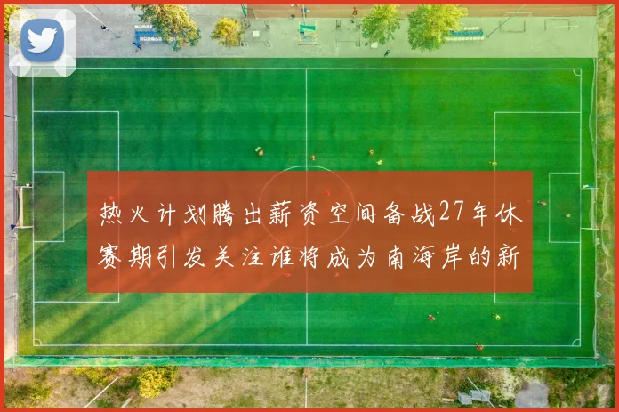 热火计划腾出薪资空间备战27年休赛期引发关注谁将成为南海岸的新星