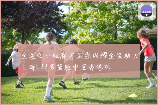 全运会小组赛万孟霖闪耀全场助力上海U22男篮胜中国香港队