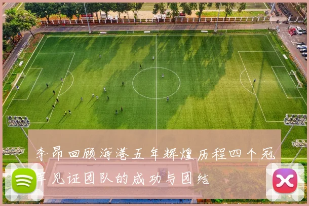 李昂回顾海港五年辉煌历程四个冠军见证团队的成功与团结